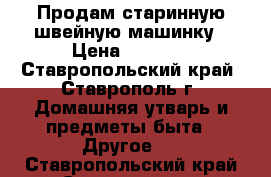 Продам старинную швейную машинку › Цена ­ 5 000 - Ставропольский край, Ставрополь г. Домашняя утварь и предметы быта » Другое   . Ставропольский край,Ставрополь г.